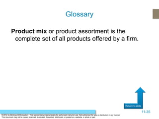 11-35
Return to slide
© 2014 by McGraw-Hill Education. This is proprietary material solely for authorized instructor use. Not authorized for sale or distribution in any manner.
This document may not be copied, scanned, duplicated, forwarded, distributed, or posted on a website, in whole or part.
Product mix or product assortment is the
complete set of all products offered by a firm.
Glossary
 