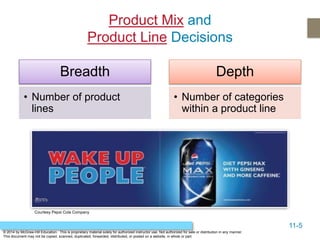 11-5
© 2014 by McGraw-Hill Education. This is proprietary material solely for authorized instructor use. Not authorized for sale or distribution in any manner.
This document may not be copied, scanned, duplicated, forwarded, distributed, or posted on a website, in whole or part.
Product Mix and
Product Line Decisions
Breadth
• Number of product
lines
Depth
• Number of categories
within a product line
Courtesy Pepsi Cola Company
 