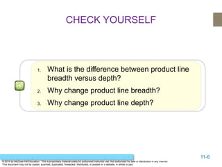 11-6
© 2014 by McGraw-Hill Education. This is proprietary material solely for authorized instructor use. Not authorized for sale or distribution in any manner.
This document may not be copied, scanned, duplicated, forwarded, distributed, or posted on a website, in whole or part.
CHECK YOURSELF
1. What is the difference between product line
breadth versus depth?
2. Why change product line breadth?
3. Why change product line depth?
 