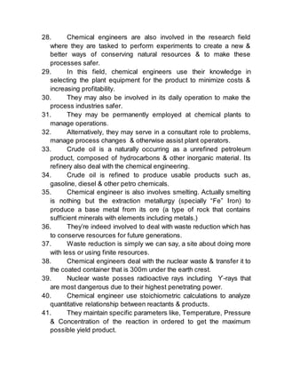 28. Chemical engineers are also involved in the research field
where they are tasked to perform experiments to create a new &
better ways of conserving natural resources & to make these
processes safer.
29. In this field, chemical engineers use their knowledge in
selecting the plant equipment for the product to minimize costs &
increasing profitability.
30. They may also be involved in its daily operation to make the
process industries safer.
31. They may be permanently employed at chemical plants to
manage operations.
32. Alternatively, they may serve in a consultant role to problems,
manage process changes & otherwise assist plant operators.
33. Crude oil is a naturally occurring as a unrefined petroleum
product, composed of hydrocarbons & other inorganic material. Its
refinery also deal with the chemical engineering.
34. Crude oil is refined to produce usable products such as,
gasoline, diesel & other petro chemicals.
35. Chemical engineer is also involves smelting. Actually smelting
is nothing but the extraction metallurgy (specially “Fe” Iron) to
produce a base metal from its ore (a type of rock that contains
sufficient minerals with elements including metals.)
36. They’re indeed involved to deal with waste reduction which has
to conserve resources for future generations.
37. Waste reduction is simply we can say, a site about doing more
with less or using finite resources.
38. Chemical engineers deal with the nuclear waste & transfer it to
the coated container that is 300m under the earth crest.
39. Nuclear waste posses radioactive rays including Ƴ-rays that
are most dangerous due to their highest penetrating power.
40. Chemical engineer use stoichiometric calculations to analyze
quantitative relationship between reactants & products.
41. They maintain specific parameters like, Temperature, Pressure
& Concentration of the reaction in ordered to get the maximum
possible yield product.
 
