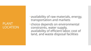 PLANT
LOCATION
availability of raw materials, energy,
transportation and markets
choice depends on environmental
constraints, water supply,
availability of efficient labor, cost of
land, and waste disposal facilities
 