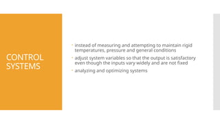 CONTROL
SYSTEMS
 instead of measuring and attempting to maintain rigid
temperatures, pressure and general conditions
 adjust system variables so that the output is satisfactory
even though the inputs vary widely and are not fixed
 analyzing and optimizing systems
 
