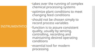 INSTRUMENTATION
takes over the running of complex
chemical processing systems
optimize plant conditions to meet
changing feed conditions
should not be chosen simply to
record process variables
function is to assure consistent
quality, usually by sensing,
controlling, recording and
maintaining desired operating
conditions
essential tool for modern
processing
 