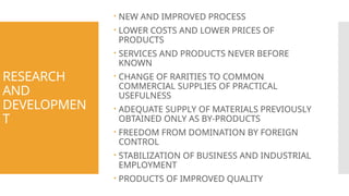 RESEARCH
AND
DEVELOPMEN
T
 NEW AND IMPROVED PROCESS
 LOWER COSTS AND LOWER PRICES OF
PRODUCTS
 SERVICES AND PRODUCTS NEVER BEFORE
KNOWN
 CHANGE OF RARITIES TO COMMON
COMMERCIAL SUPPLIES OF PRACTICAL
USEFULNESS
 ADEQUATE SUPPLY OF MATERIALS PREVIOUSLY
OBTAINED ONLY AS BY-PRODUCTS
 FREEDOM FROM DOMINATION BY FOREIGN
CONTROL
 STABILIZATION OF BUSINESS AND INDUSTRIAL
EMPLOYMENT
 PRODUCTS OF IMPROVED QUALITY
 
