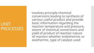 UNIT
PROCESSES
involves principle chemical
conversions leading to synthesis of
various useful product and provide
basic information regarding the
reaction temperature and pressure,
extent of chemical conversions and
yield of product of reaction nature
of reaction whether endothermic or
exothermic, type of catalyst used
 