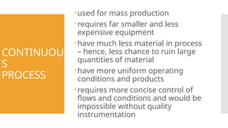 CONTINUOU
S
PROCESS
used for mass production
requires far smaller and less
expensive equipment
have much less material in process
– hence, less chance to ruin large
quantities of material
have more uniform operating
conditions and products
requires more concise control of
flows and conditions and would be
impossible without quality
instrumentation
 