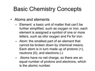 Basic Chemistry Concepts
• Atoms and elements
– Element: a basic unit of matter that can’t be
further simplified, such as oxygen or iron. each
element is assigned a symbol of one or more
letters, such as ofor oxygen and Fe for iron.
– Atom: the smallest part of an element that
cannot be broken down by chemical means.
Each atom is in turn made up of protons (+),
neutrons (0), and electrons (-)
– Atoms have no net charge, so there are an
equal number of protons and electrons, which
is the atomic number.
 