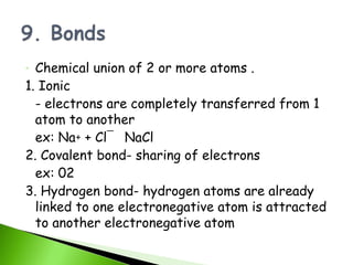 - Chemical union of 2 or more atoms .
1. Ionic
  - electrons are completely transferred from 1
  atom to another
  ex: Na+ + Cl¯ NaCl
2. Covalent bond- sharing of electrons
  ex: 02
3. Hydrogen bond- hydrogen atoms are already
  linked to one electronegative atom is attracted
  to another electronegative atom
 