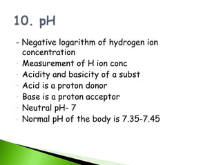 - Negative logarithm of hydrogen ion
  concentration
- Measurement of H ion conc
- Acidity and basicity of a subst
- Acid is a proton donor
- Base is a proton acceptor
- Neutral pH- 7
- Normal pH of the body is 7.35-7.45
 