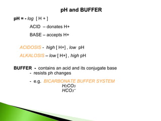 pH and BUFFER
pH = - log [ H + ]
        ACID – donates H+
        BASE – accepts H+

   ACIDOSIS - high [ H+] , low pH
   ALKALOSIS – low [ H+] , high pH

BUFFER - contains an acid and its conjugate base
     - resists ph changes
        - e.g. BICARBONATE BUFFER SYSTEM
                     H2CO3
                     HCO3¯
 