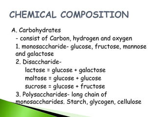 A. Carbohydrates
 - consist of Carbon, hydrogen and oxygen
 1. monosaccharide- glucose, fructose, mannose
 and galactose
 2. Disaccharide-
     lactose = glucose + galactose
     maltose = glucose + glucose
     sucrose = glucose + fructose
 3. Polysaccharides- long chain of
 monosaccharides. Starch, glycogen, cellulose
 