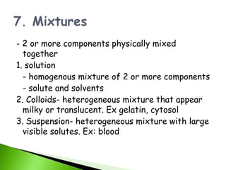 - 2 or more components physically mixed
  together
1. solution
  - homogenous mixture of 2 or more components
  - solute and solvents
2. Colloids- heterogeneous mixture that appear
  milky or translucent. Ex gelatin, cytosol
3. Suspension- heterogeneous mixture with large
  visible solutes. Ex: blood
 
