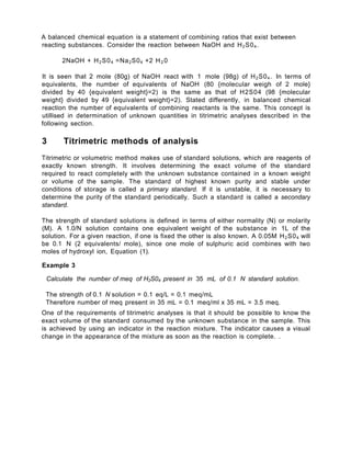 A balanced chemical equation is a statement of combining ratios that exist between
reacting substances. Consider the reaction between NaOH and H2S04.
2NaOH + H2S04 =Na2S04 +2 H2 0
It is seen that 2 mole (80g) of NaOH react with 1 mole (98g) of H2S04. In terms of
equivalents, the number of equivalents of NaOH (80 {molecular weigh of 2 mole}
divided by 40 {equivalent weight}=2) is the same as that of H2S04 (98 {molecular
weight} divided by 49 {equivalent weight}=2). Stated differently, in balanced chemical
reaction the number of equivalents of combining reactants is the same. This concept is
utillised in determination of unknown quantities in titrimetric analyses described in the
following section.
3 Titrimetric methods of analysis
Titrimetric or volumetric method makes use of standard solutions, which are reagents of
exactly known strength. It involves determining the exact volume of the standard
required to react completely with the unknown substance contained in a known weight
or volume of the sample. The standard of highest known purity and stable under
conditions of storage is called a primary standard. If it is unstable, it is necessary to
determine the purity of the standard periodically. Such a standard is called a secondary
standard.
The strength of standard solutions is defined in terms of either normality (N) or molarity
(M). A 1.0/N solution contains one equivalent weight of the substance in 1L of the
solution. For a given reaction, if one is fixed the other is also known. A 0.05M H2S04 will
be 0.1 N (2 equivalents/ mole), since one mole of sulphuric acid combines with two
moles of hydroxyl ion, Equation (1).
Example 3
Calculate the number of meq of H2S04 present in 35 mL of 0.1 N standard solution.
The strength of 0.1 N solution = 0.1 eq/L = 0.1 meq/mL
Therefore number of meq present in 35 mL = 0.1 meq/ml x 35 mL = 3.5 meq.
One of the requirements of titrimetric analyses is that it should be possible to know the
exact volume of the standard consumed by the unknown substance in the sample. This
is achieved by using an indicator in the reaction mixture. The indicator causes a visual
change in the appearance of the mixture as soon as the reaction is complete. .
 