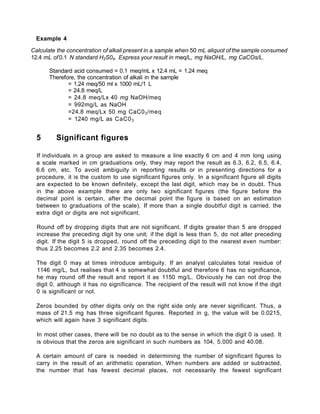 Example 4
Calculate the concentration of alkali present in a sample when 50 mL aliquot of the sample consumed
12.4 mL of 0.1 N standard H2S04. Express your result in meq/L, mg NaOH/L, mg CaCOs/L.
Standard acid consumed = 0.1 meq/mL x 12.4 mL = 1.24 meq
Therefore, the concentration of alkali in the sample
= 1.24 meq/50 ml x 1000 mL/1 L
= 24.8 meq/L
= 24.8 meq/Lx 40 mg NaOH/meq
= 992mg/L as NaOH
=24.8 meq/Lx 50 mg CaC03/meq
= 1240 mg/L as CaC03
5 Significant figures
If individuals in a group are asked to measure a line exactly 6 cm and 4 mm long using
a scale marked in cm graduations only, they may report the result as 6.3, 6.2, 6.5, 6.4,
6.6 cm, etc. To avoid ambiguity in reporting results or in presenting directions for a
procedure, it is the custom to use significant figures only. In a significant figure all digits
are expected to be known definitely, except the last digit, which may be in doubt. Thus
in the above example there are only two significant figures (the figure before the
decimal point is certain, after the decimal point the figure is based on an estimation
between to graduations of the scale). If more than a single doubtful digit is carried, the
extra digit or digits are not significant.
Round off by dropping digits that are not significant. If digits greater than 5 are dropped
increase the preceding digit by one unit; if the digit is less than 5, do not alter preceding
digit. If the digit 5 is dropped, round off the preceding digit to the nearest even number:
thus 2.25 becomes 2.2 and 2.35 becomes 2.4.
The digit 0 may at times introduce ambiguity. If an analyst calculates total residue of
1146 mg/L, but realises that 4 is somewhat doubtful and therefore 6 has no significance,
he may round off the result and report it as 1150 mg/L. Obviously he can not drop the
digit 0, although it has no significance. The recipient of the result will not know if the digit
0 is significant or not.
Zeros bounded by other digits only on the right side only are never significant. Thus, a
mass of 21.5 mg has three significant figures. Reported in g, the value will be 0.0215,
which will again have 3 significant digits.
In most other cases, there will be no doubt as to the sense in which the digit 0 is used. It
is obvious that the zeros are significant in such numbers as 104, 5.000 and 40.08.
A certain amount of care is needed in determining the number of significant figures to
carry in the result of an arithmetic operation. When numbers are added or subtracted,
the number that has fewest decimal places, not necessarily the fewest significant
 