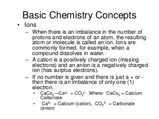 Basic Chemistry Concepts
• Ions
– When there is an imbalance in the number of
protons and electrons of an atom, the resulting
atom or molecule is called an ion. Ions are
commonly formed, for example, when a
compound dissolves in water.
– A cation is a positively charged ion (missing
electrons) and an anion is a negatively charged
ion (has surplus electrons).
– If no number is given and there is just a + or -
then there is an imbalance of only one (1)
electron.
• CaCo3→Ca2+ + CO3
2- Where: CaCo3 = Calcium
Carbonate
• Ca2+ = Calcium (cation), CO3
2- = Carbonate
(anion)
 