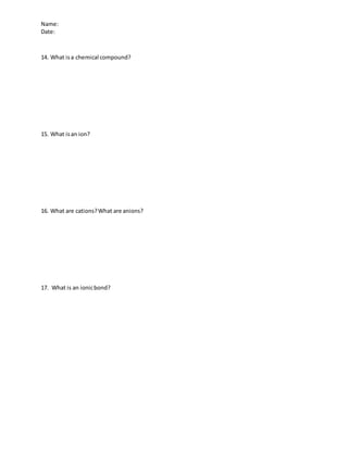 Name:
Date:
14. What isa chemical compound?
15. What isan ion?
16. What are cations?What are anions?
17. What is an ionicbond?
 