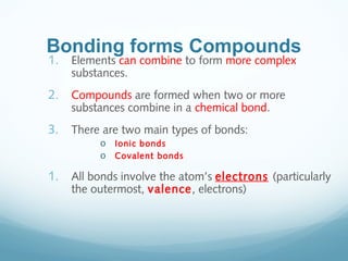 Bonding forms Compounds
1. Elements can combine to form more complex
substances.
2. Compounds are formed when two or more
substances combine in a chemical bond.
3. There are two main types of bonds:
o Ionic bonds
o Covalent bonds
1. All bonds involve the atom’s electrons (particularly
the outermost, valence, electrons)
 