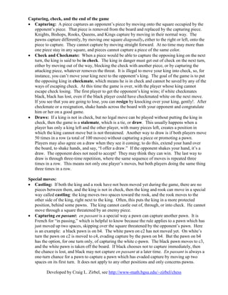Capturing, check, and the end of the game
• Capturing: A piece captures an opponent’s piece by moving onto the square occupied by the
opponent’s piece. That piece is removed from the board and replaced by the capturing piece.
Knights, Bishops, Rooks, Queens, and Kings capture by moving in their normal way. The
pawns capture differently, by moving one square diagonally, either to the right or left, onto the
piece to capture. They cannot capture by moving straight forward. At no time may more than
one piece stay in any square, and pieces cannot capture a piece of the same color.
• Check and Checkmate: When a piece would be able to capture the opposing king on the next
turn, the king is said to be in check. The king in danger must get out of check on the next turn,
either by moving out of the way, blocking the check with another piece, or by capturing the
attacking piece, whatever removes the threat. It is illegal to move your king into check, so, for
instance, you can’t move your king next to the opponent’s king. The goal of the game is to put
the opposing king in checkmate, which means he is in check and cannot be saved by any of the
ways of escaping check. At this time the game is over, with the player whose king cannot
escape check losing. The first player to get the opponent’s king wins; if white checkmates
black, black has lost, even if the black player could have checkmated white on the next move.
If you see that you are going to lose, you can resign by knocking over your king, gently!. After
checkmate or a resignation, shake hands across the board with your opponent and congratulate
him or her on a good game.
• Draws: If a king is not in check, but no legal move can be played without putting the king in
check, then the game is a stalemate, which is a tie, or draw. This usually happens when a
player has only a king left and the other player, with many pieces left, creates a position in
which the king cannot move but is not threatened. Another way to draw is if both players move
50 times in a row (a total of 100 moves) without capturing a piece or promoting a pawn.
Players may also agree on a draw when they see it coming; to do this, extend your hand over
the board, to shake hands, and say, “I offer a draw.” If the opponent shakes your hand, it’s a
draw. The opponent does not need to accept! They may think they can win. The last way to
draw is through three-time repetition, where the same sequence of moves is repeated three
times in a row. This means not only one player’s moves, but both players doing the same thing
three times in a row.
Special moves:
• Castling: If both the king and a rook have not been moved yet during the game, there are no
pieces between them, and the king is not in check, then the king and rook can move in a special
way called castling: the king moves two spaces toward the rook, and the rook moves to the
other side of the king, right next to the king. Often, this puts the king in a more protected
position, behind some pawns. The king cannot castle out of, through, or into check. He cannot
move through a square threatened by an enemy piece.
• Capturing en passant: en passant is a special way a pawn can capture another pawn. It is
French for “in passing,” which is helpful to know because the rule applies to a pawn which has
just moved up two spaces, skipping over the square threatened by the opponent’s pawn. Here
is an example: a black pawn is on b4. The white pawn on c2 has not moved yet. On white’s
turn the pawn on c2 is moved to c4, evading capture by the pawn on b4. But the pawn on b4
has the option, for one turn only, of capturing the white c-pawn. The black pawn moves to c3,
and the white pawn is taken off the board. If black chooses not to capture immediately, then
the chance is lost, and black may not capture en passant at a later time. En passant is always a
one-turn chance for a pawn to capture a pawn which has evaded capture by moving up two
spaces on its first turn. It does not apply to any other positions and only concerns pawns.
Developed by Craig L. Zirbel, see http://www-math.bgsu.edu/~zirbel/chess
 