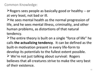 10
Rogers sees people as basically good or healthy -- or
at very least, not bad or ill.
He sees mental health as the normal progression of
life, and he sees mental illness, criminality, and other
human problems, as distortions of that natural
tendency.
The entire theory is built on a single “force of life” he
calls the actualizing tendency. It can be defined as the
built-in motivation present in every life-form to
develop its potentials to the fullest extent possible.
 We’re not just talking about survival: Rogers
believes that all creatures strive to make the very best
of their existence.
Common Knowledge:
 