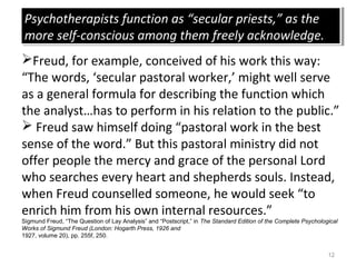 12
Freud, for example, conceived of his work this way:
“The words, ‘secular pastoral worker,’ might well serve
as a general formula for describing the function which
the analyst…has to perform in his relation to the public.”
 Freud saw himself doing “pastoral work in the best
sense of the word.” But this pastoral ministry did not
offer people the mercy and grace of the personal Lord
who searches every heart and shepherds souls. Instead,
when Freud counselled someone, he would seek “to
enrich him from his own internal resources.”
Sigmund Freud, “The Question of Lay Analysis” and “Postscript,” in The Standard Edition of the Complete Psychological
Works of Sigmund Freud (London: Hogarth Press, 1926 and
1927, volume 20), pp. 255f, 250.
Psychotherapists function as “secular priests,” as the
more self-conscious among them freely acknowledge.
Psychotherapists function as “secular priests,” as the
more self-conscious among them freely acknowledge.
 