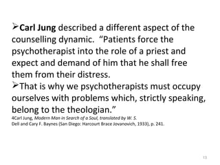 13
Carl Jung described a different aspect of the
counselling dynamic. “Patients force the
psychotherapist into the role of a priest and
expect and demand of him that he shall free
them from their distress.
That is why we psychotherapists must occupy
ourselves with problems which, strictly speaking,
belong to the theologian.”
4Carl Jung, Modern Man in Search of a Soul, translated by W. S.
Dell and Cary F. Baynes (San Diego: Harcourt Brace Jovanovich, 1933), p. 241.
 
