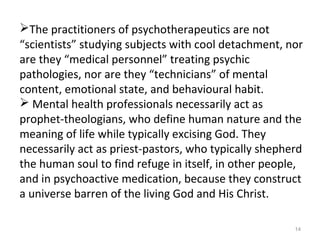 14
The practitioners of psychotherapeutics are not
“scientists” studying subjects with cool detachment, nor
are they “medical personnel” treating psychic
pathologies, nor are they “technicians” of mental
content, emotional state, and behavioural habit.
 Mental health professionals necessarily act as
prophet-theologians, who define human nature and the
meaning of life while typically excising God. They
necessarily act as priest-pastors, who typically shepherd
the human soul to find refuge in itself, in other people,
and in psychoactive medication, because they construct
a universe barren of the living God and His Christ.
 