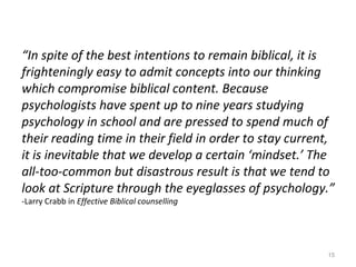 15
“In spite of the best intentions to remain biblical, it is
frighteningly easy to admit concepts into our thinking
which compromise biblical content. Because
psychologists have spent up to nine years studying
psychology in school and are pressed to spend much of
their reading time in their field in order to stay current,
it is inevitable that we develop a certain ‘mindset.’ The
all-too-common but disastrous result is that we tend to
look at Scripture through the eyeglasses of psychology.”
-Larry Crabb in Effective Biblical counselling
 
