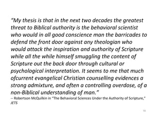 16
“My thesis is that in the next two decades the greatest
threat to Biblical authority is the behavioral scientist
who would in all good conscience man the barricades to
defend the front door against any theologian who
would attack the inspiration and authority of Scripture
while all the while himself smuggling the content of
Scripture out the back door through cultural or
psychological interpretation. It seems to me that much
ofcurrent evangelical Christian counselling evidences a
strong admixture, and often a controlling overdose, of a
non-Biblical understanding of man.”
-- Robertson McQuilkin in “The Behavioral Sciences Under the Authority of Scripture,”
JETS
 