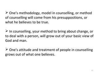 17
 One's methodology, model in counselling, or method
of counselling will come from his presuppositions, or
what he believes to be true.
 In counselling, your method to bring about change, or
to deal with a person, will grow out of your basic view of
God and man.
 One's attitude and treatment of people in counselling
grows out of what one believes.
 