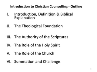 2
Introduction to Christian Counselling - OutlineOutline
I.I. Introduction, Definition & BiblicalIntroduction, Definition & Biblical
ExplanationExplanation
II.II. The Theological FoundationThe Theological Foundation
III.III. The Authority of the ScripturesThe Authority of the Scriptures
IV.IV. The Role of the Holy SpiritThe Role of the Holy Spirit
V.V. The Role of the ChurchThe Role of the Church
VI.VI. Summation and ChallengeSummation and Challenge
 