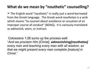 20
 The English word “nouthetic” is really just a word borrowed
from the Greek language. The Greek word noutheteo is a verb
which means “to counsel about avoidance or cessation of an
improper course of conduct” (BDAG). It is variously translated
as admonish, warn, or instruct.
Colossians 1:28 sums up the process well:
“And we proclaim Him [Christ], admonishing[noutheteo]
every man and teaching every man with all wisdom, so
that we might present every man complete [mature] in
Christ.”
What do we mean by “nouthetic” counselling?
 
