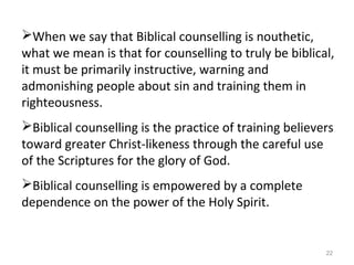 22
When we say that Biblical counselling is nouthetic,
what we mean is that for counselling to truly be biblical,
it must be primarily instructive, warning and
admonishing people about sin and training them in
righteousness.
Biblical counselling is the practice of training believers
toward greater Christ-likeness through the careful use
of the Scriptures for the glory of God.
Biblical counselling is empowered by a complete
dependence on the power of the Holy Spirit.
 