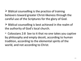 23
 Biblical counselling is the practice of training
believers toward greater Christ-likeness through the
careful use of the Scriptures for the glory of God.
 Biblical counselling is best achieved in the realm of
the authority of God’s local church.
 Colossians 2:8 See to it that no one takes you captive
by philosophy and empty deceit, according to human
tradition, according to the elemental spirits of the
world, and not according to Christ.
 