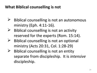24
 Biblical counselling is not an autonomous
ministry (Eph. 4:11-16).
 Biblical counselling is not an activity
reserved for the experts (Rom. 15:14).
 Biblical counselling is not an optional
ministry (Acts 20:31, Col. 1:28-29)
 Biblical counselling is not an entity
separate from discipleship. It is intensive
discipleship.
What Biblical counselling is not
 