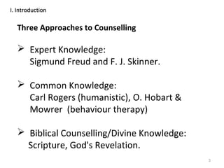 3
Three Approaches to Counselling
 Expert Knowledge:
Sigmund Freud and F. J. Skinner.
 Common Knowledge:
Carl Rogers (humanistic), O. Hobart &
Mowrer (behaviour therapy)
 Biblical Counselling/Divine Knowledge:
Scripture, God's Revelation.
I. IntroductionI. Introduction
 