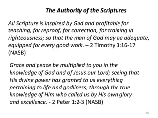 30
The Authority of the ScripturesThe Authority of the Scriptures
All Scripture is inspired by God and profitable for
teaching, for reproof, for correction, for training in
righteousness; so that the man of God may be adequate,
equipped for every good work. – 2 Timothy 3:16-17
(NASB)
Grace and peace be multiplied to you in the
knowledge of God and of Jesus our Lord; seeing that
His divine power has granted to us everything
pertaining to life and godliness, through the true
knowledge of Him who called us by His own glory
and excellence. - 2 Peter 1:2-3 (NASB)
 