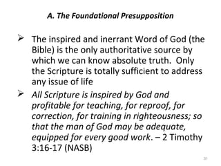 31
A. The Foundational Presupposition
 The inspired and inerrant Word of God (the
Bible) is the only authoritative source by
which we can know absolute truth. Only
the Scripture is totally sufficient to address
any issue of life
 All Scripture is inspired by God and
profitable for teaching, for reproof, for
correction, for training in righteousness; so
that the man of God may be adequate,
equipped for every good work. – 2 Timothy
3:16-17 (NASB)
 
