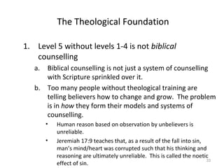 33
The Theological Foundation
1. Level 5 without levels 1-4 is not biblical
counselling
a. Biblical counselling is not just a system of counselling
with Scripture sprinkled over it.
b. Too many people without theological training are
telling believers how to change and grow. The problem
is in how they form their models and systems of
counselling.
• Human reason based on observation by unbelievers is
unreliable.
• Jeremiah 17:9 teaches that, as a result of the fall into sin,
man’s mind/heart was corrupted such that his thinking and
reasoning are ultimately unreliable. This is called the noetic
effect of sin.
 