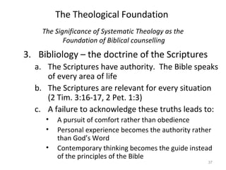37
The Significance of Systematic Theology as the
Foundation of Biblical counselling
3. Bibliology – the doctrine of the Scriptures
a. The Scriptures have authority. The Bible speaks
of every area of life
b. The Scriptures are relevant for every situation
(2 Tim. 3:16-17, 2 Pet. 1:3)
c. A failure to acknowledge these truths leads to:
• A pursuit of comfort rather than obedience
• Personal experience becomes the authority rather
than God’s Word
• Contemporary thinking becomes the guide instead
of the principles of the Bible
The Theological Foundation
 