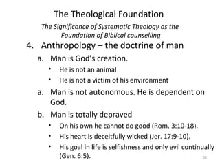 38
4. Anthropology – the doctrine of man
a. Man is God’s creation.
• He is not an animal
• He is not a victim of his environment
a. Man is not autonomous. He is dependent on
God.
b. Man is totally depraved
• On his own he cannot do good (Rom. 3:10-18).
• His heart is deceitfully wicked (Jer. 17:9-10).
• His goal in life is selfishness and only evil continually
(Gen. 6:5).
The Significance of Systematic Theology as the
Foundation of Biblical counselling
The Theological Foundation
 
