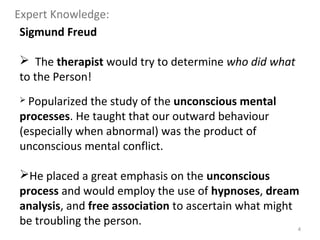 4
Sigmund Freud
 The therapist would try to determine who did what
to the Person!
 Popularized the study of the unconscious mental
processes. He taught that our outward behaviour
(especially when abnormal) was the product of
unconscious mental conflict.
He placed a great emphasis on the unconscious
process and would employ the use of hypnoses, dream
analysis, and free association to ascertain what might
be troubling the person.
Expert Knowledge:
 