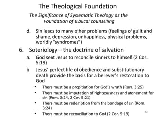 42
d. Sin leads to many other problems (feelings of guilt and
shame, depression, unhappiness, physical problems,
worldly “syndromes”)
6. Soteriology – the doctrine of salvation
a. God sent Jesus to reconcile sinners to himself (2 Cor.
5:19)
b. Jesus’ perfect life of obedience and substitutionary
death provide the basis for a believer’s restoration to
God
• There must be a propitiation for God’s wrath (Rom. 3:25)
• There must be imputation of righteousness and atonement for
sin (Rom. 3:24, 2 Cor. 5:21)
• There must be redemption from the bondage of sin (Rom.
3:24)
• There must be reconciliation to God (2 Cor. 5:19)
The Significance of Systematic Theology as the
Foundation of Biblical counselling
The Theological Foundation
 