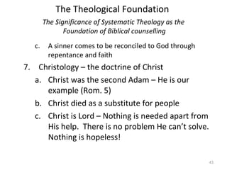 43
c. A sinner comes to be reconciled to God through
repentance and faith
7. Christology – the doctrine of Christ
a. Christ was the second Adam – He is our
example (Rom. 5)
b. Christ died as a substitute for people
c. Christ is Lord – Nothing is needed apart from
His help. There is no problem He can’t solve.
Nothing is hopeless!
The Significance of Systematic Theology as the
Foundation of Biblical counselling
The Theological Foundation
 
