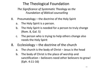 44
8. Pneumatology – the doctrine of the Holy Spirit
a. The Holy Spirit is a person.
b. The Holy Spirit is needed for a person to truly change
(Rom. 8, Gal. 5)
c. The person who is trying to help others change also
needs the Holy Spirit
8. Ecclesiology – the doctrine of the church
a. The church is the body of Christ – Jesus is the head
b. The body of Christ is the place of worship and
sanctification – believers need other believers to grow!
(Eph. 4:11-16)
The Significance of Systematic Theology as the
Foundation of Biblical counselling
The Theological Foundation
 