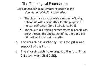 45
• The church exists to provide a context of loving
fellowship with one another for the purpose of
mutual edification (Eph. 3:16-19, 4:12-16).
• The church is a training center whereby people can
grow through the application of teaching and the
utilization of their spiritual gifts.
c. The church has authority – it is the pillar and
support of the truth.
d. The church exists to evangelize the lost (Titus
2:11-14, Matt. 28:19-20).
The Significance of Systematic Theology as the
Foundation of Biblical counselling
The Theological Foundation
 