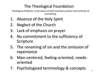46
Theological Problems to be aware of with improper practice and methods of
counselling.
1. Absence of the Holy Spirit
2. Neglect of the Church
3. Lack of emphasis on prayer
4. No commitment to the sufficiency of
Scripture
5. The renaming of sin and the omission of
repentance
6. Man-centered, feeling-oriented, needs-
oriented
7. Psychologized terminology & concepts
The Theological Foundation
 