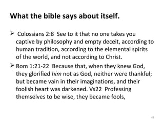 48
What the bible says about itself.
 Colossians 2:8 See to it that no one takes you
captive by philosophy and empty deceit, according to
human tradition, according to the elemental spirits
of the world, and not according to Christ.
 Rom 1:21-22 Because that, when they knew God,
they glorified him not as God, neither were thankful;
but became vain in their imaginations, and their
foolish heart was darkened. Vs22 Professing
themselves to be wise, they became fools,
 