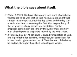 49
What the bible says about itself.
 2Peter 1:19-21 We have also a more sure word of prophecy;
whereunto ye do well that ye take heed, as unto a light that
shineth in a dark place, until the day dawn, and the day star
arise in your hearts: Knowing this first, that no prophecy of
the scripture is of any private interpretation. For the
prophecy came not in old time by the will of man: but holy
men of God spake as they were moved by the Holy Ghost.
 2 Timothy 3:16-17 All scripture is given by inspiration of God,
and is profitable for doctrine, for reproof, for correction, for
instruction in righteousness: vs:17 That the man of God may
be perfect, throughly furnished unto all good works.
 