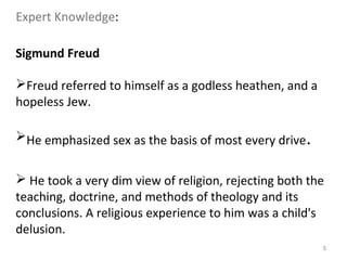 5
Sigmund Freud
Freud referred to himself as a godless heathen, and a
hopeless Jew.
He emphasized sex as the basis of most every drive.
 He took a very dim view of religion, rejecting both the
teaching, doctrine, and methods of theology and its
conclusions. A religious experience to him was a child's
delusion.
Expert Knowledge:
 