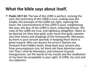 51
What the bible says about itself.
 Psalm 19:7-14 The law of the LORD is perfect, reviving the
soul; the testimony of the LORD is sure, making wise the
simple; the precepts of the LORD are right, rejoicing the
heart; the commandment of the LORD is pure, enlightening
the eyes; the fear of the LORD is clean, enduring forever; the
rules of the LORD are true, and righteous altogether. More to
be desired are they than gold, even much fine gold; sweeter
also than honey and drippings of the honeycomb. Moreover,
by them is your servant warned; in keeping them there is
great reward. Who can discern his errors? Declare me
innocent from hidden faults. Keep back your servant also
from presumptuous sins; let them not have dominion over
me! Then I shall be blameless, and innocent of great
transgression. Let the words of my mouth and the meditation
of my heart be acceptable in your sight, O LORD, my rock and
my redeemer.
 